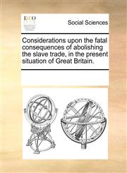 Considerations upon the fatal consequences of abolishing the slave trade, in the present situation of Great Britain.,117006793X,9781170067932