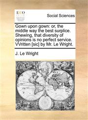 Gown upon gown or, the middle way the best surplice. Shewing, that diversity of opinions is no perfect service. VVritten [sic] by Mr. Le Wright.,1170836941,9781170836941