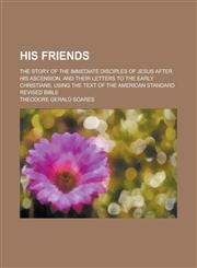 His Friends; The Story of the Immediate Disciples of Jesus After His Ascension, and Their Letters to the Early Christians, Using the Text of the Ameri,1231963905,9781231963906