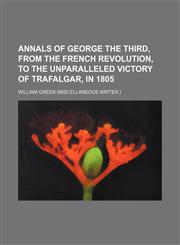 Annals of George the Third, from the French Revolution, to the Unparalleled Victory of Trafalgar, in 1805,1235744167,9781235744167