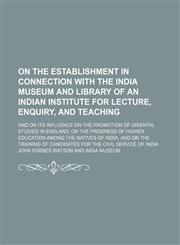 On the establishment in connection with the India Museum and Library of an Indian Institute for lecture, enquiry, and teaching; and on its influence on the promotion of oriental studies in England, on the progress of higher education,1154579840,9781154579840