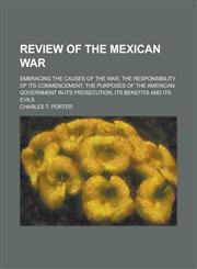 Review of the Mexican War; Embracing the Causes of the War, the Responsibility of Its Commencement, the Purposes of the American Government in Its Pro,1151688681,9781151688682