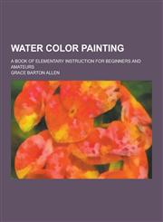 Water Color Painting; A Book of Elementary Instruction for Beginners and Amateurs,1230253564,9781230253565