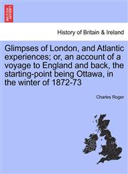 Glimpses of London, and Atlantic experiences; or, an account of a voyage to England and back, the starting-point being Ottawa, in the winter of 1872-73,1241369453,9781241369453