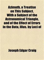 Azimuth, a Treatise on This Subject, With a Subject of the Astronomical Triangle, and of the Effect of Errors in the Data, Illus. by Loci of,1151905755,9781151905758