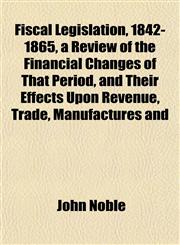 Fiscal Legislation, 1842-1865, a Review of the Financial Changes of That Period, and Their Effects Upon Revenue, Trade, Manufactures and,1152532022,9781152532021