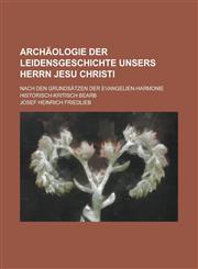 Archaologie Der Leidensgeschichte Unsers Herrn Jesu Christi; Nach Den Grundsatzen Der Evangelien-Harmonie Historisch-Kritisch Bearb,115347381X,9781153473811