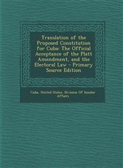 Translation of the Proposed Constitution for Cuba The Official Acceptance of the Platt Amendment, and the Electoral Law - Primary Source Edition,1287403387,9781287403388