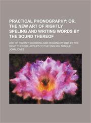 Practical phonography;  or, The new art of rightly speling and writing words by the sound thereof. And of rightly sounding and reading words by the sight thereof. Applied to the English tongue,1236431049,9781236431042