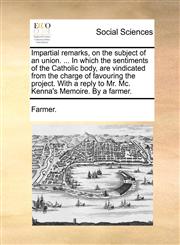 Impartial remarks, on the subject of an union. ... In which the sentiments of the Catholic body, are vindicated from the charge of favouring the project. With a reply to Mr. Mc. Kenna's Memoire. By a farmer.,1170592902,9781170592908