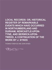 Local Records (Volume 1); Or, Historical Register of Remarkable Events Which Have Occurred in Northumberland and Durham, Newcastle-Upon-Tyne, and Berwick-Upon-Tweed, a Continuation of the Work by J. Sykes,1150852895,9781150852893