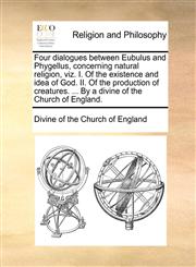 Four dialogues between Eubulus and Phygellus, concerning natural religion, viz. I. Of the existence and idea of God. II. Of the production of creatures. ... By a divine of the Church of England.,1170699634,9781170699638