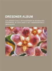 Dresdner Album; Zur Unterstutzg D. Nothleidenden Im Sachsischen Erzgebirge, Im Voigtlande U. in D. Weberdorfern D. Oberlausitz,1153460343,9781153460347