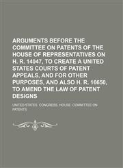 Arguments Before the Committee on Patents of the House of Representatives on H. R. 14047, to Create a United States Courts of Patent Appeals, and for Other Purposes, and Also H. R. 16650, to Amend the Law of Patent Designs,1151340944,9781151340948