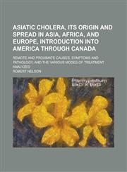 Asiatic Cholera, Its Origin and Spread in Asia, Africa, and Europe, Introduction Into America Through Canada; Remote and Proximate Causes, Symptoms an,1234153785,9781234153786