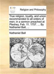 True religion, loyalty, and union recommended to all orders of men; in a sermon preached at Pleshey, Feb. 11. 1757. ... By Nathaniel Ball, ...,1170117368,9781170117361