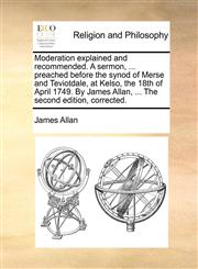 Moderation explained and recommended. A sermon, ... preached before the synod of Merse and Teviotdale, at Kelso, the 18th of April 1749. By James Allan, ... The second edition, corrected.,1140776401,9781140776406