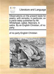 Observations on the present taste for poetry; with remarks, in particular, on a piece lately published by Mr. Whitehead, called, Manners. A satire. By an English Christian, of no party.,1170876382,9781170876381
