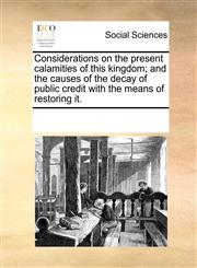 Considerations on the present calamities of this kingdom; and the causes of the decay of public credit with the means of restoring it.,1170314406,9781170314401