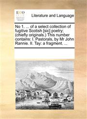 No 1. ... of a select collection of fugitive Scotish [sic] poetry; (chiefly originals.) This number contains I. Pastorals, by Mr John Rannie. II. Tay: a fragment. ...,1170220029,9781170220023