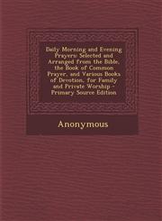 Daily Morning and Evening Prayers Selected and Arranged from the Bible, the Book of Common Prayer, and Various Books of Devotion, for Family and Priv,1294685074,9781294685074