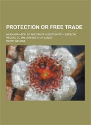 Protection or Free Trade; An Examination of the Tariff Question with Especial Regard to the Interests of Labor,1230237178,9781230237176