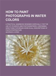 How to Paint Photographs in Water Colors; A Practical Handbook Designed Especially for the Use of Students and Photographers, Containing Directions for Brush-work in All Descriptions of Photo-portraiture,1236798732,9781236798732