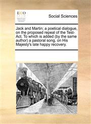 Jack and Martin; a poetical dialogue, on the proposed repeal of the Test-Act. To which is added (by the same author) a pastoral song, on His Majesty's late happy recovery.,117079758X,9781170797587