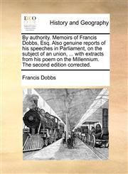 By authority. Memoirs of Francis Dobbs, Esq. Also genuine reports of his speeches in Parliament, on the subject of an union, ... with extracts from his poem on the Millennium. The second edition corrected.,1140652087,9781140652083