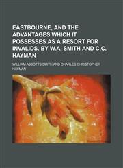 Eastbourne, and the advantages which it possesses as a resort for invalids. By W.A. Smith and C.C. Hayman,1151571806,9781151571809
