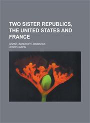 Two Sister Republics, the United States and France; Grant--Bancroft--Bismarck,1234105195,9781234105198
