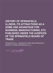 History of Springfield, Illinois, its attractions as a home and advantage for business, manufacturing, etc. Published under the auspices of the Springfield Board of Trade,1152956035,9781152956032
