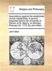 Associations against the established church indefensible. A sermon preached before the University of Oxford, at St. Mary's, on Monday, February 24. 1772. By John Allen, ...,1140876961,9781140876960