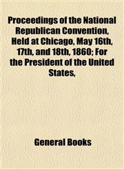 Proceedings of the National Republican Convention, Held at Chicago, May 16th, 17th, and 18th, 1860; For the President of the United States,,1155099567,9781155099569