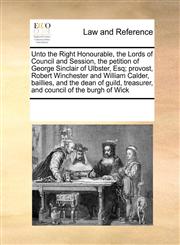 Unto the Right Honourable, the Lords of Council and Session, the petition of George Sinclair of Ulbster, Esq; provost, Robert Winchester and William Calder, baillies, and the dean of guild, treasurer, and council of the burgh of Wick,1171245491,9781171245490