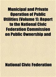 Municipal and Private Operation of Public Utilities (Volume 1); Report to the National Civic Federation Commission on Public Ownership and,115278904X,9781152789043