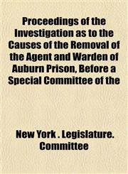Proceedings of the Investigation as to the Causes of the Removal of the Agent and Warden of Auburn Prison, Before a Special Committee of the,1152180177,9781152180178