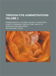 Through Five Administrations; Reminiscences of Colonel William H. Crook, Body-Guard to President Lincoln, Comp. and Ed. by Margarita Spalding Gerry ..,1234218143,9781234218140