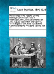 Proceedings of the Federal Electric Railways Commission held in Washington, D.C., during the months of July, August, September, and October, 1919 : together with, Final report of the Commission to the President. Volume 3 of 3,1241104891,9781241104894