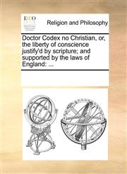 Doctor Codex no Christian, or, the liberty of conscience justify'd by scripture; and supported by the laws of England ...,1170867669,9781170867662
