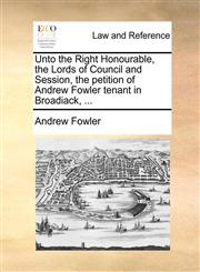 Unto the Right Honourable, the Lords of Council and Session, the petition of Andrew Fowler tenant in Broadiack, ...,1171380674,9781171380672