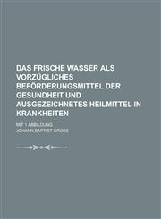 Das frische Wasser als vorzügliches Beförderungsmittel der Gesundheit und ausgezeichnetes Heilmittel in Krankheiten; mit 1 Abbildung,1230132929,9781230132921