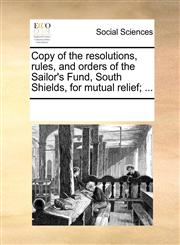 Copy of the resolutions, rules, and orders of the Sailor's Fund, South Shields, for mutual relief; ...,1170259944,9781170259948