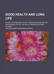 Good Health and Long Life; Means of Increasing Health, Preventing Disease and Prolonging Life, by the Aid of Therapeutics and Hygiene,123696800X,9781236968005