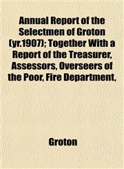 Annual Report of the Selectmen of Groton (yr.1907); Together With a Report of the Treasurer, Assessors, Overseers of the Poor, Fire Department,,1151892122,9781151892126