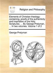 Elements of Christian theology containing, proofs of the authenticity and inspiration of the Holy Scriptures; ... By George Pretyman, ... In two volumes.  Volume 1 of 2,1170125697,9781170125694