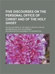 Five Discourses on the Personal Office of Christ and of the Holy Ghost; On the Doctrine of the Trinity on Faith and on Regeneration. With an Appendix,1151315907,9781151315908