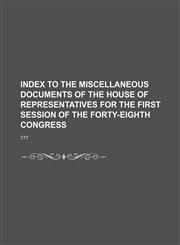 INDEX TO THE MISCELLANEOUS DOCUMENTS OF THE HOUSE OF REPRESENTATIVES FOR THE FIRST SESSION OF THE FORTY-EIGHTH CONGRESS,1154298493,9781154298499