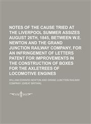 Notes of the Cause Tried at the Liverpool Summer Assizes August 26th, 1845, Between W.e. Newton and the Grand Junction Railway Company, for an Infringement of Letters Patent for Improvements in the Construction of Boxes for the Axletrees of Locomotive,1154031713,9781154031713