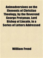 Animadversions on the Elements of Christian Theology, by the Reverend George Pretyman, Lord Bishop of Lincoln, in a Series of Letters Addressed,115188684X,9781151886842